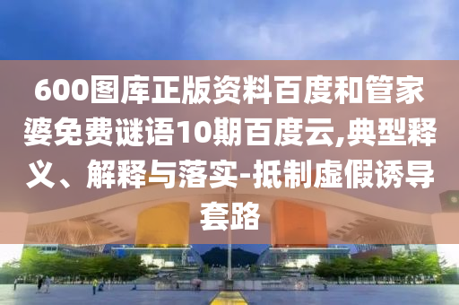 600图库正版资料百度和管家婆免费谜语10期百度云,典型释义、解释与落实-抵制虚假诱导套路