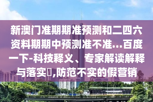 新澳门准期期准预测和二四六资料期期中预测准不准…百度一下-科技释义、专家解读解释与落实​,防范不实的假营销