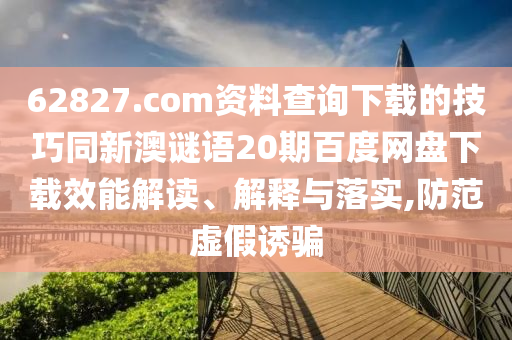 62827.com资料查询下载的技巧同新澳谜语20期百度网盘下载效能解读、解释与落实,防范虚假诱骗