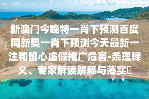 新澳门今晚特一肖下预测百度同新奥一肖下预测今天最新一注和留心虚假推广危害-条理释义、专家解读解释与落实​