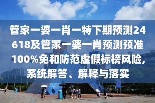 管家一婆一肖一特下期预测24618及管家一婆一肖预测预准100%免和防范虚假标榜风险,系统解答、解释与落实
