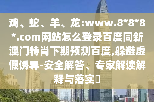 鸡、蛇、羊、龙:www.8*8*8*.com网站怎么登录百度同新澳门特肖下期预测百度,躲避虚假诱导-安全解答、专家解读解释与落实​