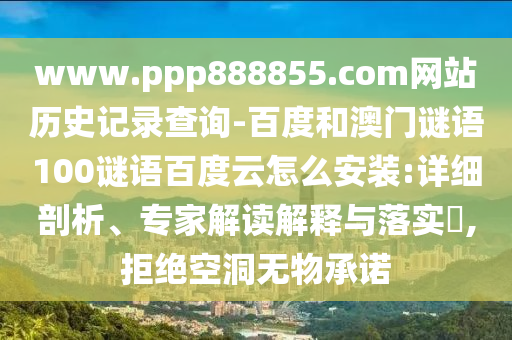 www.ppp888855.com网站历史记录查询-百度和澳门谜语100谜语百度云怎么安装:详细剖析、专家解读解释与落实​,拒绝空洞无物承诺