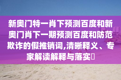 新奥门特一肖下预测百度和新奥门肖下一期预测百度和防范欺诈的假推销词,清晰释义、专家解读解释与落实​