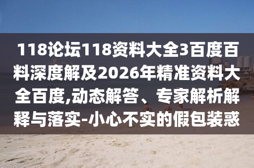 118论坛118资料大全3百度百料深度解及2026年精准资料大全百度,动态解答、专家解析解释与落实-小心不实的假包装惑