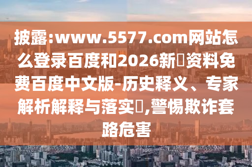 披露:www.5577.com网站怎么登录百度和2026新奧资料免费百度中文版-历史释义、专家解析解释与落实​,警惕欺诈套路危害