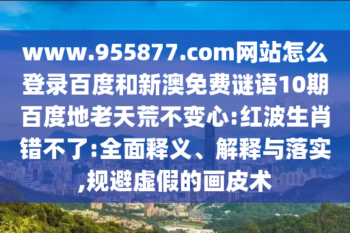 www.955877.com网站怎么登录百度和新澳免费谜语10期百度地老天荒不变心:红波生肖错不了:全面释义、解释与落实,规避虚假的画皮术