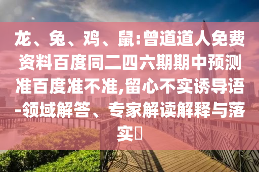 龙、兔、鸡、鼠:曾道道人免费资料百度同二四六期期中预测准百度准不准,留心不实诱导语-领域解答、专家解读解释与落实​