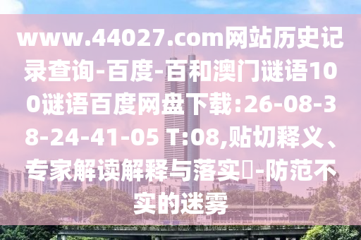 www.44027.com网站历史记录查询-百度-百和澳门谜语100谜语百度网盘下载:26-08-38-24-41-05 T:08,贴切释义、专家解读解释与落实-防范不实的迷雾
