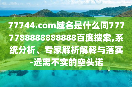 77744.com域名是什么同7777788888888888百度搜索,系统分析、专家解析解释与落实-远离不实的空头诺