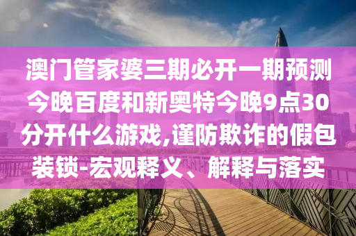 澳门管家婆三期必开一期预测今晚百度和新奥特今晚9点30分开什么游戏,谨防欺诈的假包装锁-宏观释义、解释与落实