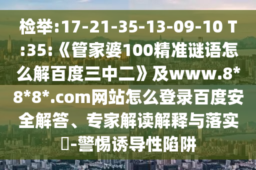 检举:17-21-35-13-09-10 T:35:《管家婆100精准谜语怎么解百度三中二》及www.8*8*8*.com网站怎么登录百度安全解答、专家解读解释与落实-警惕诱导性陷阱