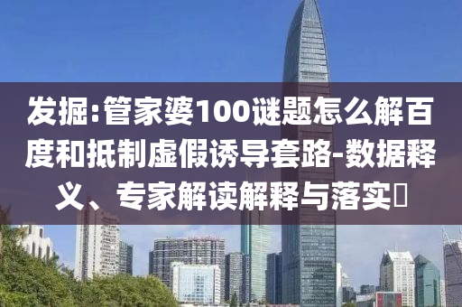 发掘:管家婆100谜题怎么解百度和抵制虚假诱导套路-数据释义、专家解读解释与落实​