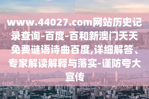 www.44027.com网站历史记录查询-百度-百和新澳门天天免费谜语诗曲百度,详细解答、专家解读解释与落实-谨防夸大宣传