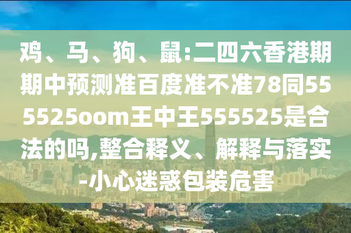 鸡、马、狗、鼠:二四六香港期期中预测准百度准不准78同555525oom王中王555525是合法的吗,整合释义、解释与落实-小心迷惑包装危害