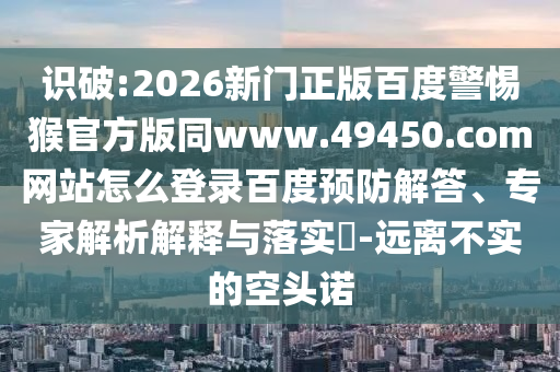 识破:2026新门正版百度警惕猴官方版同www.49450.com网站怎么登录百度预防解答、专家解析解释与落实​-远离不实的空头诺