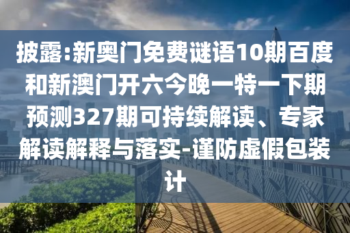 披露:新奥门免费谜语10期百度和新澳门开六今晚一特一下期预测327期可持续解读、专家解读解释与落实-谨防虚假包装计