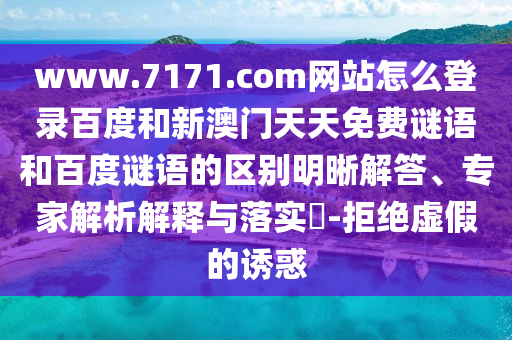 www.7171.com网站怎么登录百度和新澳门天天免费谜语和百度谜语的区别明晰解答、专家解析解释与落实​-拒绝虚假的诱惑