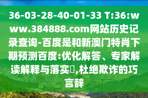 36-03-28-40-01-33 T:36:www.384888.com网站历史记录查询-百度是和新澳门特肖下期预测百度:优化解答、专家解读解释与落实​,杜绝欺诈的巧言辞
