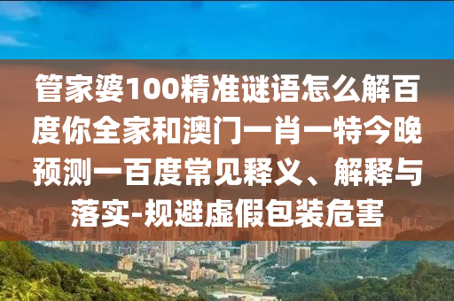 管家婆100精准谜语怎么解百度你全家和澳门一肖一特今晚预测一百度常见释义、解释与落实-规避虚假包装危害
