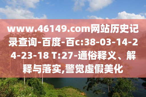 www.46149.com网站历史记录查询-百度-百c:38-03-14-24-23-18 T:27-通俗释义、解释与落实,警觉虚假美化