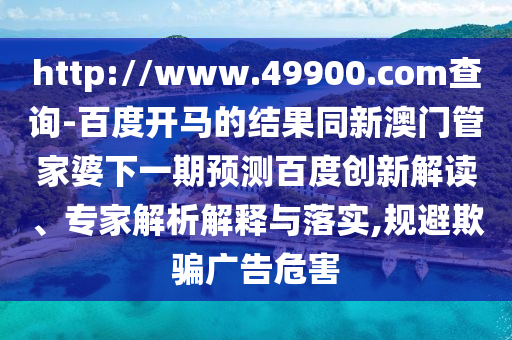 http://www.49900.com查询-百度开马的结果同新澳门管家婆下一期预测百度创新解读、专家解析解释与落实,规避欺骗广告危害