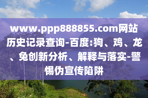 www.ppp888855.com网站历史记录查询-百度:狗、鸡、龙、兔创新分析、解释与落实-警惕伪宣传陷阱
