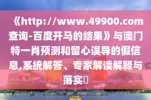 《http://www.49900.com查询-百度开马的结果》与澳门特一肖预测和留心误导的假信息,系统解答、专家解读解释与落实​