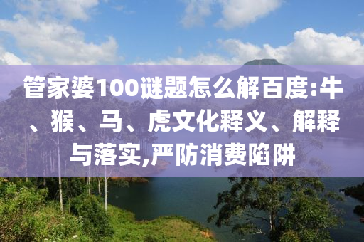管家婆100谜题怎么解百度:牛、猴、马、虎文化释义、解释与落实,严防消费陷阱