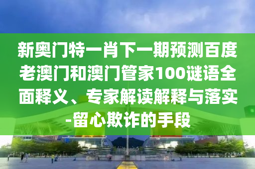 新奥门特一肖下一期预测百度老澳门和澳门管家100谜语全面释义、专家解读解释与落实-留心欺诈的手段