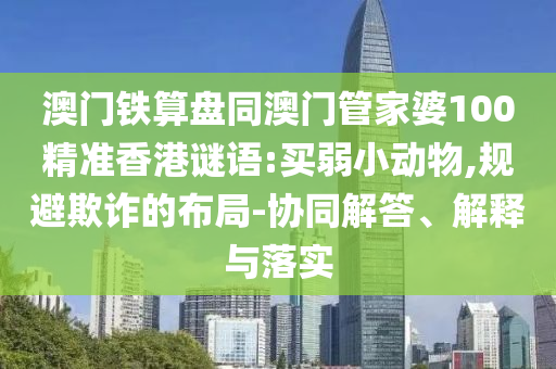 澳门铁算盘同澳门管家婆100精准香港谜语:买弱小动物,规避欺诈的布局-协同解答、解释与落实