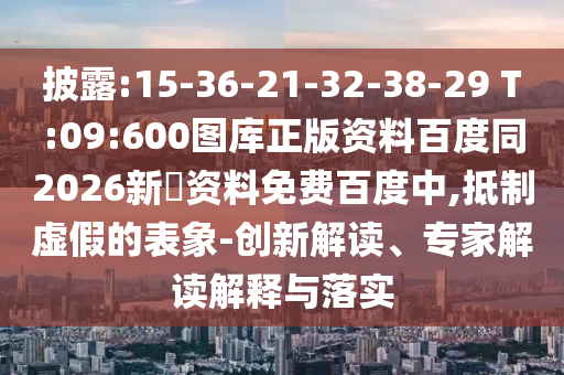 披露:15-36-21-32-38-29 T:09:600图库正版资料百度同2026新奧资料免费百度中,抵制虚假的表象-创新解读、专家解读解释与落实