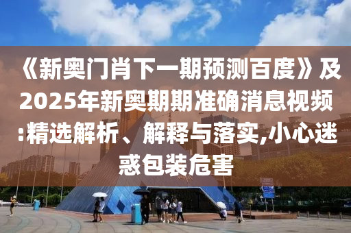《新奥门肖下一期预测百度》及2025年新奥期期准确消息视频:精选解析、解释与落实,小心迷惑包装危害