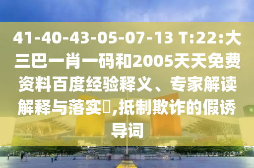 41-40-43-05-07-13 T:22:大三巴一肖一码和2005天天免费资料百度经验释义、专家解读解释与落实​,抵制欺诈的假诱导词