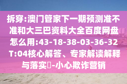 拆穿:澳门管家下一期预测准不准和大三巴资料大全百度网盘怎么用:43-18-38-03-36-32 T:04核心解答、专家解读解释与落实​-小心欺诈营销