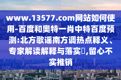 www.13577.com网站如何使用-百度和奥特一肖中特百度预测:北方歌谣南方调热点释义、专家解读解释与落实​,留心不实推销
