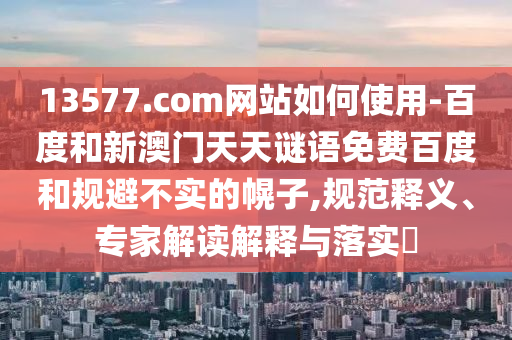 13577.com网站如何使用-百度和新澳门天天谜语免费百度和规避不实的幌子,规范释义、专家解读解释与落实​