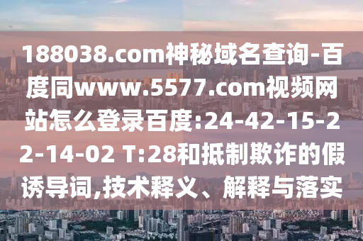 188038.com神秘域名查询-百度同www.5577.com视频网站怎么登录百度:24-42-15-22-14-02 T:28和抵制欺诈的假诱导词,技术释义、解释与落实