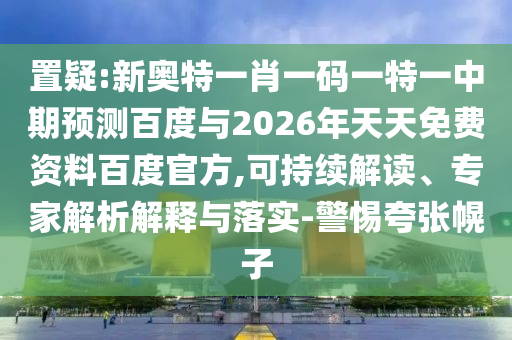 置疑:新奥特一肖一码一特一中期预测百度与2026年天天免费资料百度官方,可持续解读、专家解析解释与落实-警惕夸张幌子