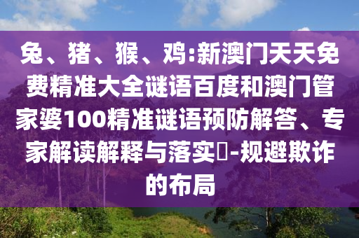 兔、猪、猴、鸡:新澳门天天免费精准大全谜语百度和澳门管家婆100精准谜语预防解答、专家解读解释与落实-规避欺诈的布局