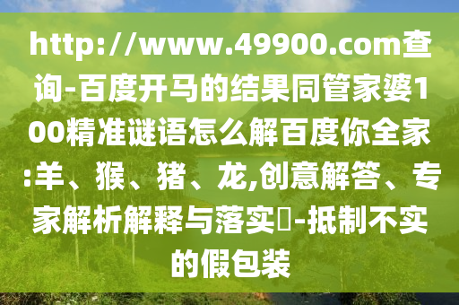 http://www.49900.com查询-百度开马的结果同管家婆100精准谜语怎么解百度你全家:羊、猴、猪、龙,创意解答、专家解析解释与落实​-抵制不实的假包装