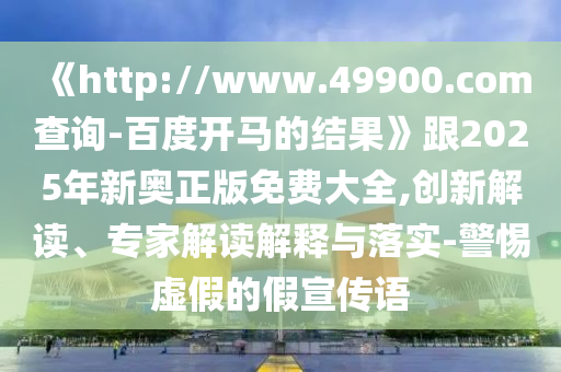 《http://www.49900.com查询-百度开马的结果》跟2025年新奥正版免费大全,创新解读、专家解读解释与落实-警惕虚假的假宣传语