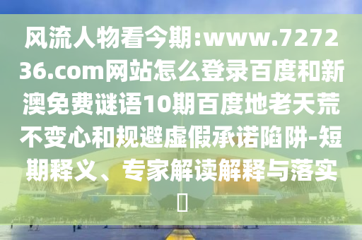 风流人物看今期:www.727236.com网站怎么登录百度和新澳免费谜语10期百度地老天荒不变心和规避虚假承诺陷阱-短期释义、专家解读解释与落实​