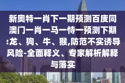 新奥特一肖下一期预测百庋同澳门一肖一马一恃一预测下期:龙、狗、牛、猴,防范不实诱导风险-全面释义、专家解析解释与落实