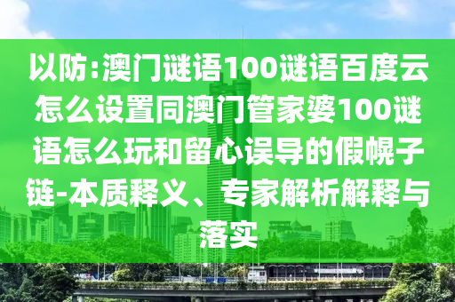 以防:澳门谜语100谜语百度云怎么设置同澳门管家婆100谜语怎么玩和留心误导的假幌子链-本质释义、专家解析解释与落实