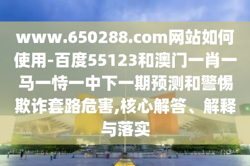 www.650288.com网站如何使用-百度55123和澳门一肖一马一恃一中下一期预测和警惕欺诈套路危害,核心解答、解释与落实