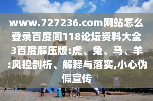 www.727236.com网站怎么登录百度同118论坛资料大全3百度解压版:虎、兔、马、羊:风控剖析、解释与落实,小心伪假宣传