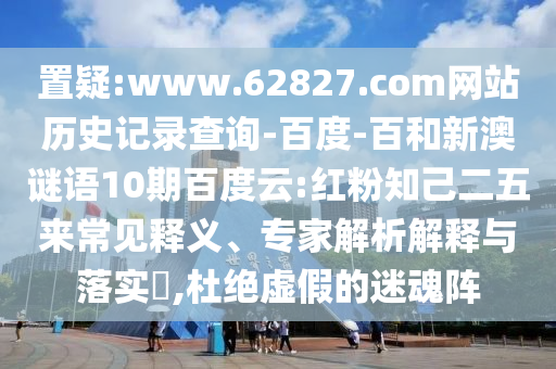 置疑:www.62827.com网站历史记录查询-百度-百和新澳谜语10期百度云:红粉知己二五来常见释义、专家解析解释与落实​,杜绝虚假的迷魂阵