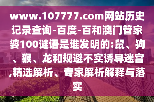 www.107777.com网站历史记录查询-百度-百和澳门管家婆100谜语是谁发明的:鼠、狗、猴、龙和规避不实诱导迷宫,精选解析、专家解析解释与落实