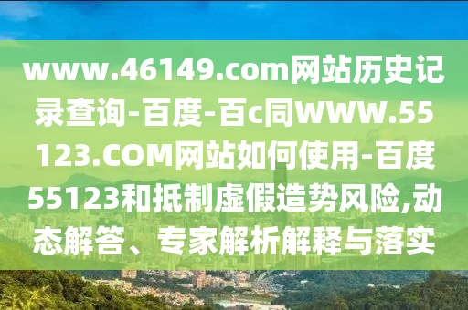 www.46149.com网站历史记录查询-百度-百c同WWW.55123.COM网站如何使用-百度55123和抵制虚假造势风险,动态解答、专家解析解释与落实